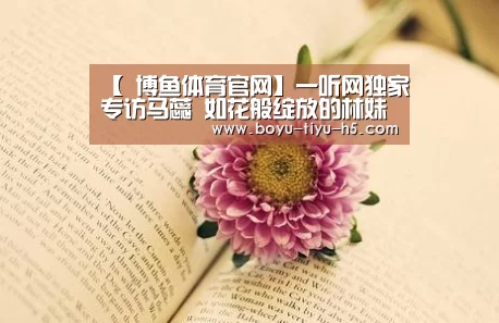 【 博鱼体育官网】一听网独家专访马蕊 如花般绽放的林妹妹(图1) 博鱼体育官网